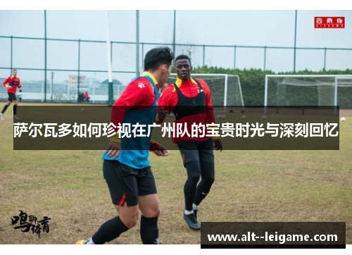 萨尔瓦多如何珍视在广州队的宝贵时光与深刻回忆