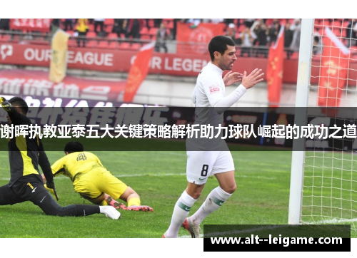 谢晖执教亚泰五大关键策略解析助力球队崛起的成功之道 谢晖执教亚泰五大关键策略解析助力球队崛起的成功之道