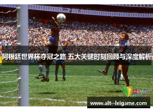 阿根廷世界杯夺冠之路 五大关键时刻回顾与深度解析