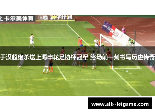 于汉超绝杀送上海申花足协杯冠军 终场前一刻书写历史传奇