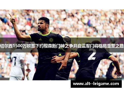 切尔西1500万欧签下约根森新门神之争开启蓝军门将格局重塑之路 切尔西1500万欧签下约根森新门神之争开启蓝军门将格局重塑之路