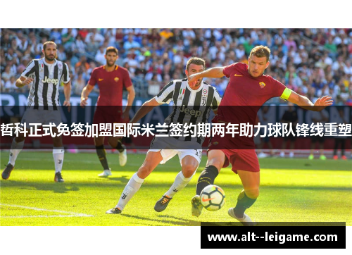 哲科正式免签加盟国际米兰签约期两年助力球队锋线重塑 哲科正式免签加盟国际米兰签约期两年助力球队锋线重塑