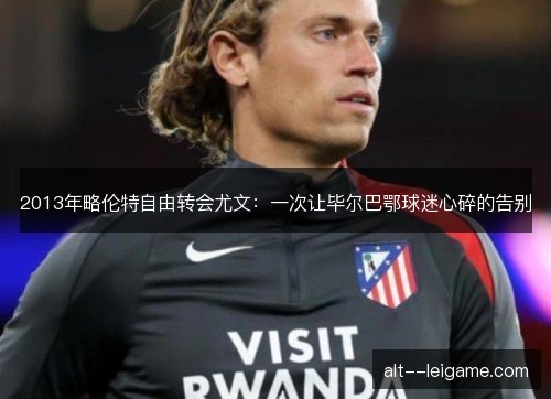 2013年略伦特自由转会尤文：一次让毕尔巴鄂球迷心碎的告别